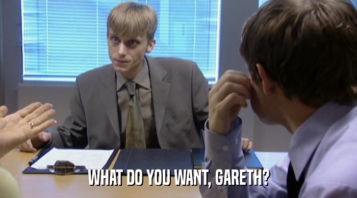 WHAT DO YOU WANT, GARETH?  