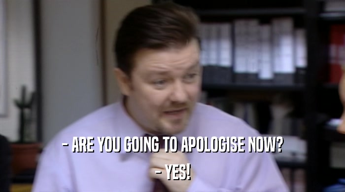 - ARE YOU GOING TO APOLOGISE NOW?
 - YES! 