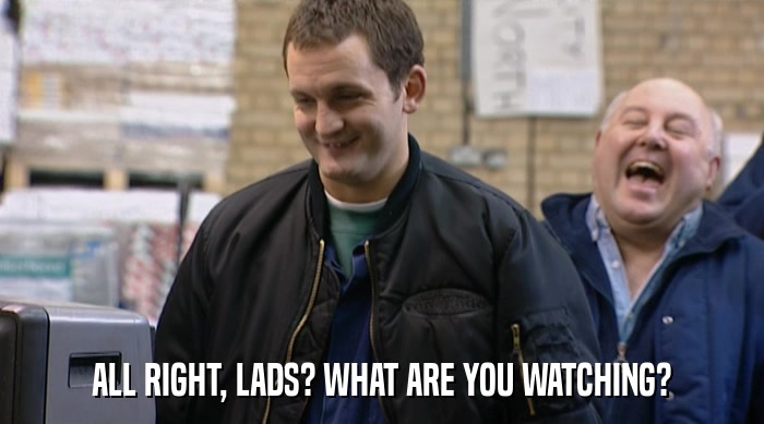 ALL RIGHT, LADS? WHAT ARE YOU WATCHING?  