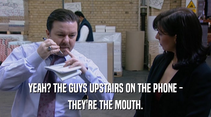 YEAH? THE GUYS UPSTAIRS ON THE PHONE -
 THEY'RE THE MOUTH. 