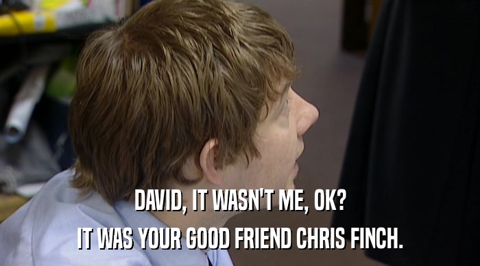 DAVID, IT WASN'T ME, OK?
 IT WAS YOUR GOOD FRIEND CHRIS FINCH. 