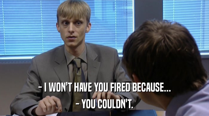 - I WON'T HAVE YOU FIRED BECAUSE...
 - YOU COULDN'T. 