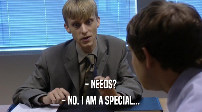 - NEEDS?
 - NO. I AM A SPECIAL... 