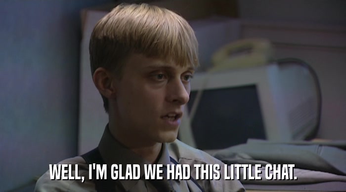 WELL, I'M GLAD WE HAD THIS LITTLE CHAT.  