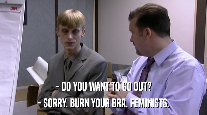 - DO YOU WANT TO GO OUT? - SORRY. BURN YOUR BRA. FEMINISTS. 
