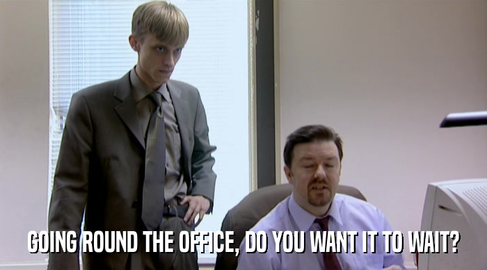 GOING ROUND THE OFFICE, DO YOU WANT IT TO WAIT?  
