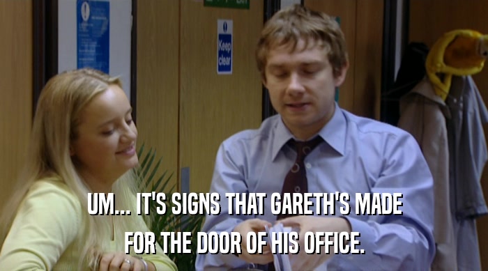 UM... IT'S SIGNS THAT GARETH'S MADE FOR THE DOOR OF HIS OFFICE. 