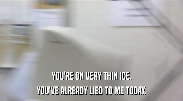 YOU'RE ON VERY THIN ICE. YOU'VE ALREADY LIED TO ME TODAY. 
