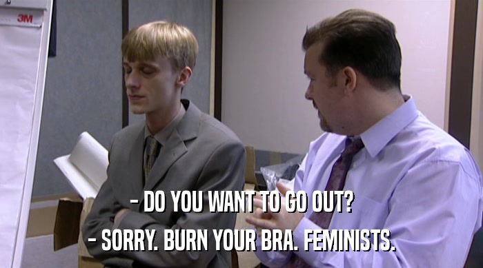 - DO YOU WANT TO GO OUT? - SORRY. BURN YOUR BRA. FEMINISTS. 