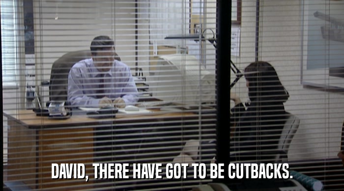 DAVID, THERE HAVE GOT TO BE CUTBACKS.  