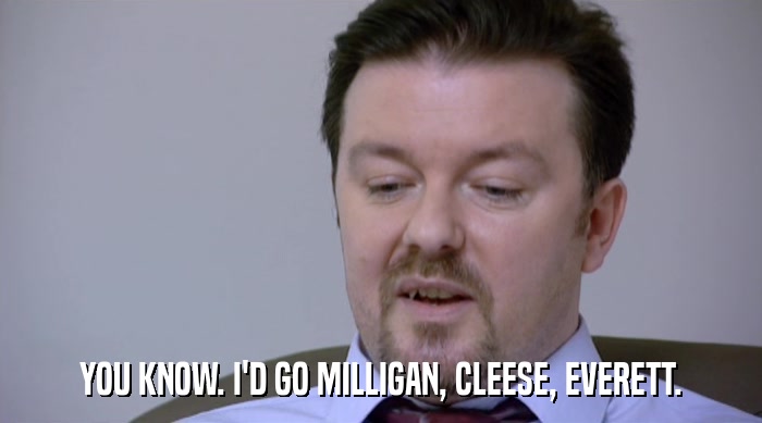 YOU KNOW. I'D GO MILLIGAN, CLEESE, EVERETT.  