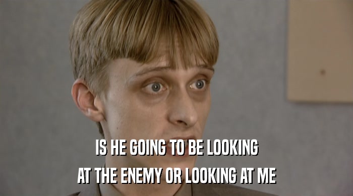 IS HE GOING TO BE LOOKING AT THE ENEMY OR LOOKING AT ME 