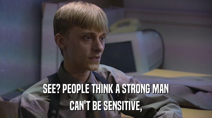 SEE? PEOPLE THINK A STRONG MAN CAN'T BE SENSITIVE, 
