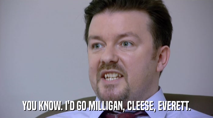 YOU KNOW. I'D GO MILLIGAN, CLEESE, EVERETT.  