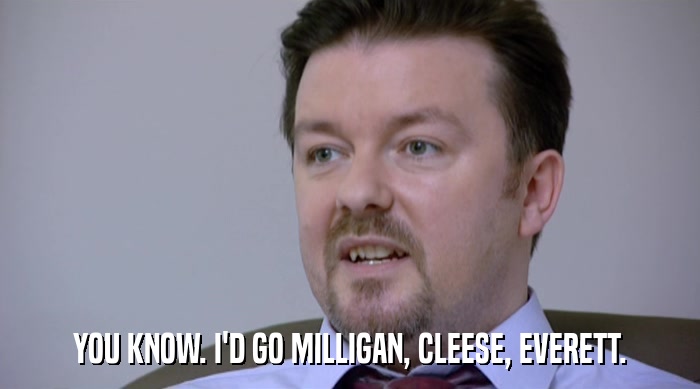 YOU KNOW. I'D GO MILLIGAN, CLEESE, EVERETT.  