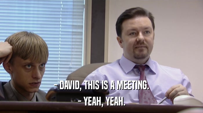 - DAVID, THIS IS A MEETING. - YEAH, YEAH. 