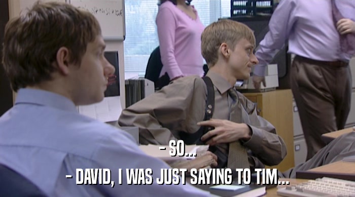 - SO...
 - DAVID, I WAS JUST SAYING TO TIM... 