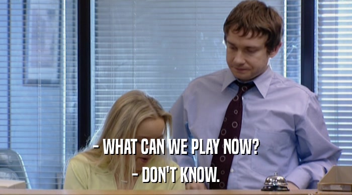 - WHAT CAN WE PLAY NOW? - DON'T KNOW. 
