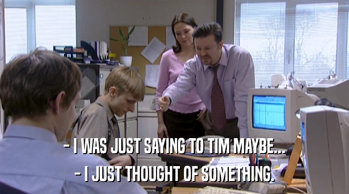 - I WAS JUST SAYING TO TIM MAYBE... - I JUST THOUGHT OF SOMETHING. 