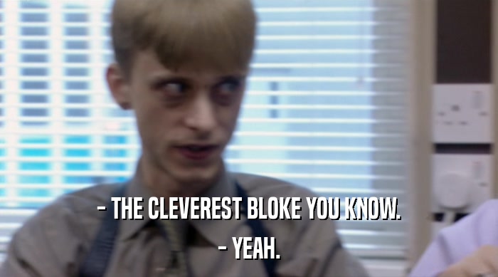 - THE CLEVEREST BLOKE YOU KNOW.
 - YEAH. 