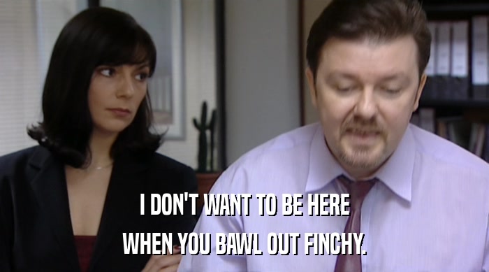 I DON'T WANT TO BE HERE WHEN YOU BAWL OUT FINCHY. 