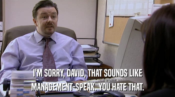 I'M SORRY, DAVID, THAT SOUNDS LIKE
 MANAGEMENT-SPEAK. YOU HATE THAT. 
