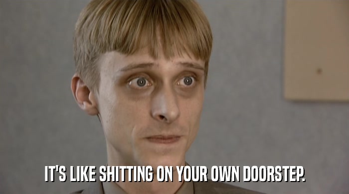 IT'S LIKE SHITTING ON YOUR OWN DOORSTEP.  