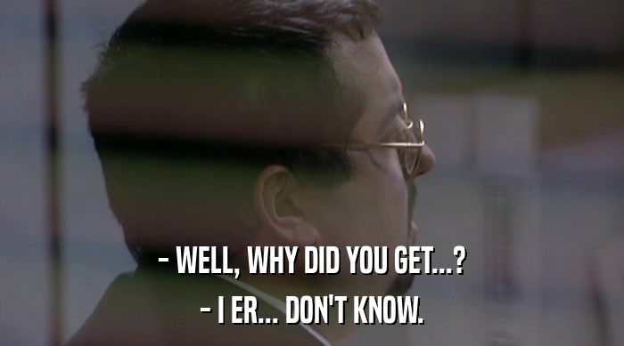 - WELL, WHY DID YOU GET...? - I ER... DON'T KNOW. 