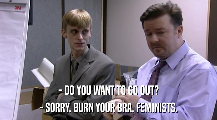 - DO YOU WANT TO GO OUT? - SORRY. BURN YOUR BRA. FEMINISTS. 