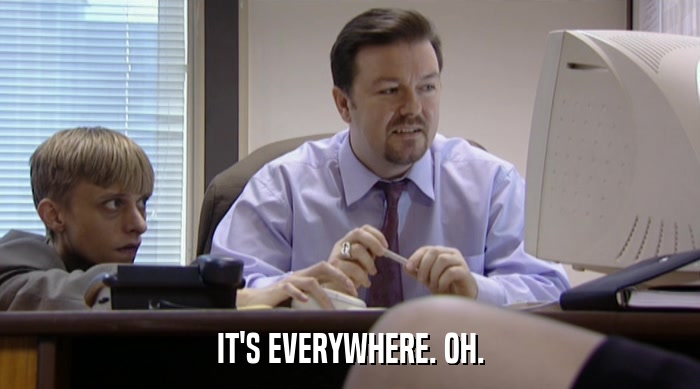IT'S EVERYWHERE. OH.  
