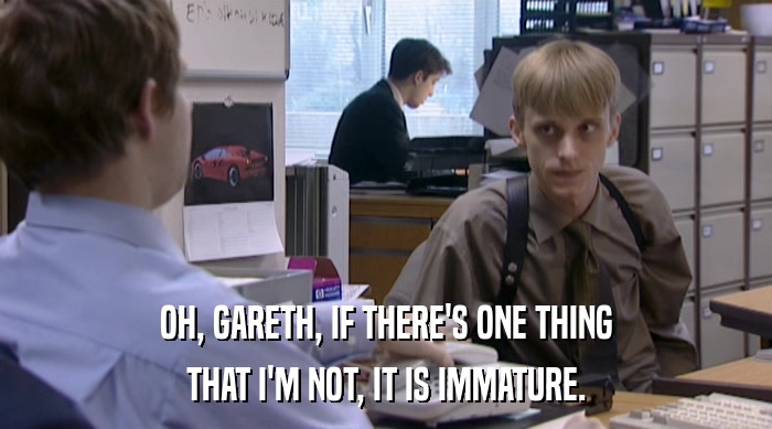 OH, GARETH, IF THERE'S ONE THING
 THAT I'M NOT, IT IS IMMATURE. 