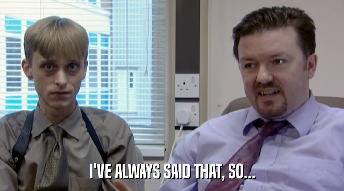 I'VE ALWAYS SAID THAT, SO...  