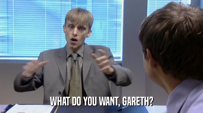 WHAT DO YOU WANT, GARETH?  