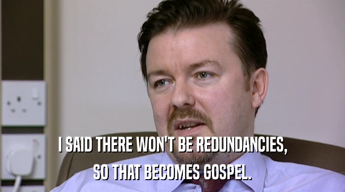 I SAID THERE WON'T BE REDUNDANCIES, SO THAT BECOMES GOSPEL. 