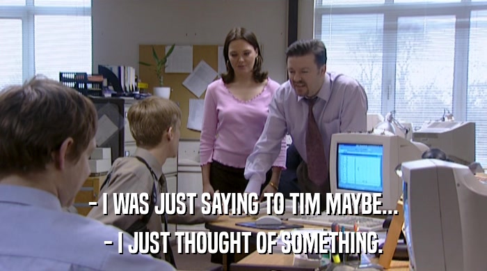- I WAS JUST SAYING TO TIM MAYBE... - I JUST THOUGHT OF SOMETHING. 