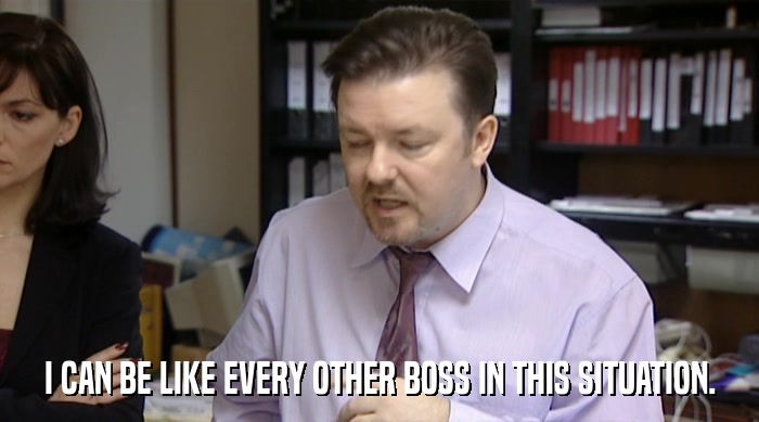 I CAN BE LIKE EVERY OTHER BOSS IN THIS SITUATION.  