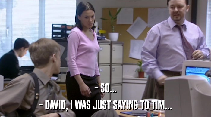 - SO...
 - DAVID, I WAS JUST SAYING TO TIM... 