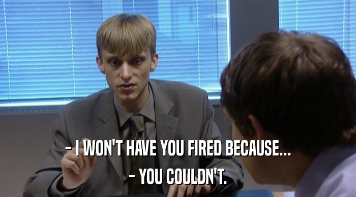 - I WON'T HAVE YOU FIRED BECAUSE...
 - YOU COULDN'T. 