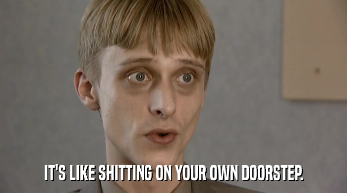 IT'S LIKE SHITTING ON YOUR OWN DOORSTEP.  