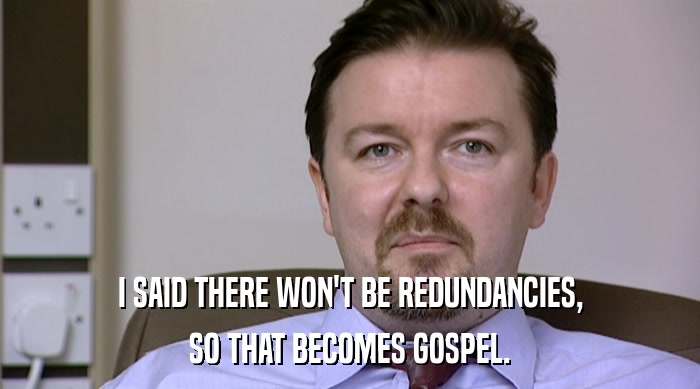 I SAID THERE WON'T BE REDUNDANCIES, SO THAT BECOMES GOSPEL. 
