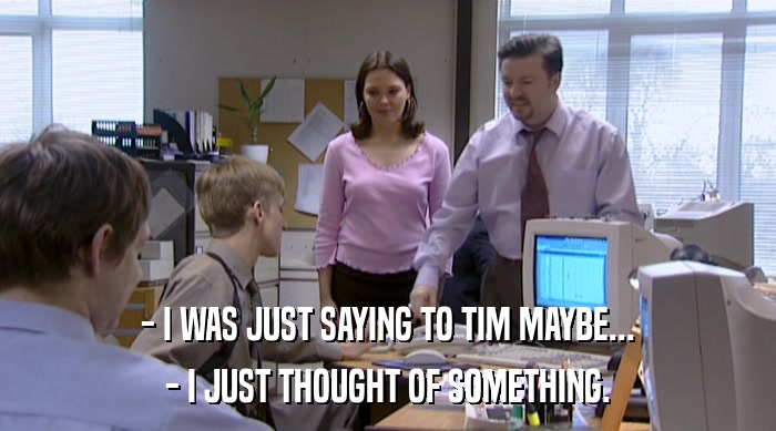 - I WAS JUST SAYING TO TIM MAYBE... - I JUST THOUGHT OF SOMETHING. 