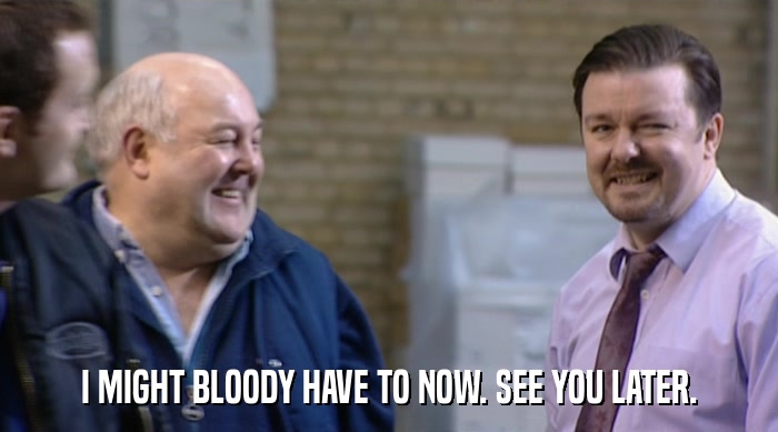 I MIGHT BLOODY HAVE TO NOW. SEE YOU LATER.  
