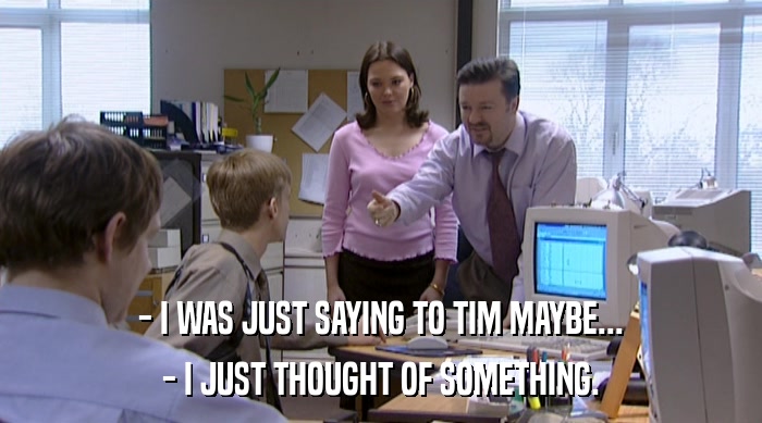 - I WAS JUST SAYING TO TIM MAYBE... - I JUST THOUGHT OF SOMETHING. 