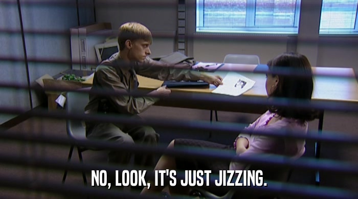 NO, LOOK, IT'S JUST JIZZING.  