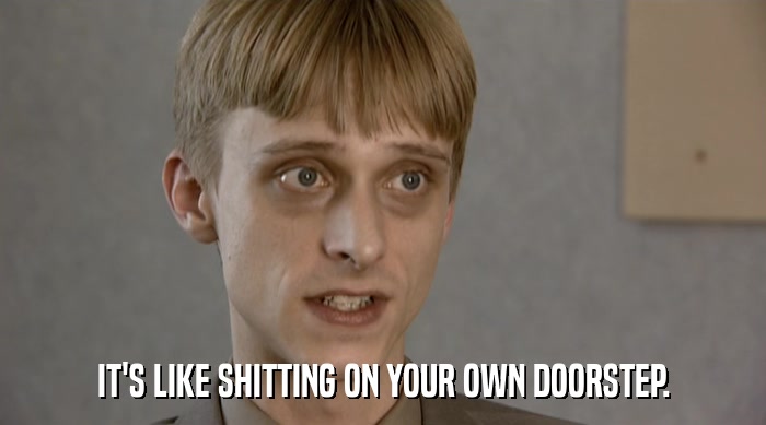 IT'S LIKE SHITTING ON YOUR OWN DOORSTEP.  