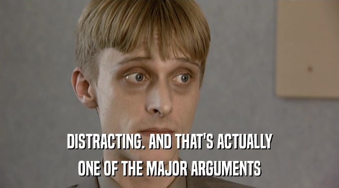 DISTRACTING. AND THAT'S ACTUALLY ONE OF THE MAJOR ARGUMENTS 