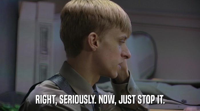 RIGHT, SERIOUSLY. NOW, JUST STOP IT.  