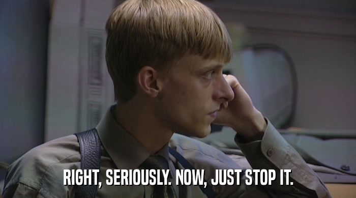 RIGHT, SERIOUSLY. NOW, JUST STOP IT.  