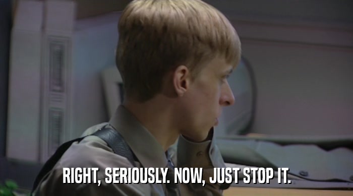 RIGHT, SERIOUSLY. NOW, JUST STOP IT.  