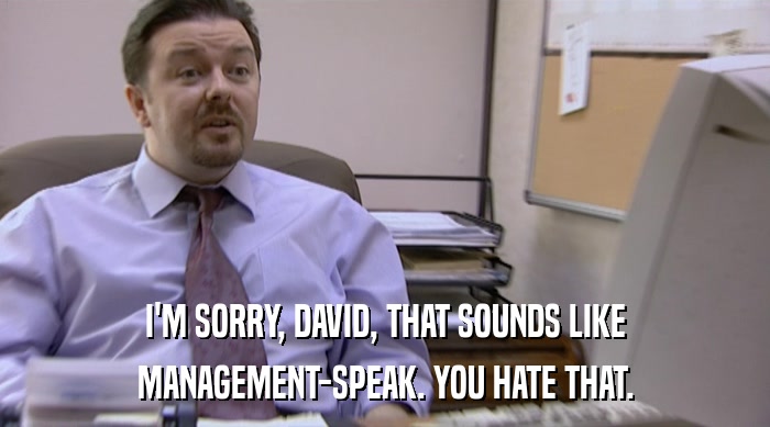 I'M SORRY, DAVID, THAT SOUNDS LIKE
 MANAGEMENT-SPEAK. YOU HATE THAT. 
